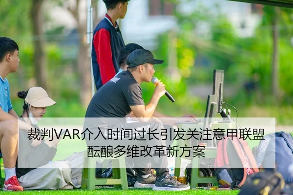 裁判VAR介入时间过长引发关注意甲联盟酝酿多维改革新方案