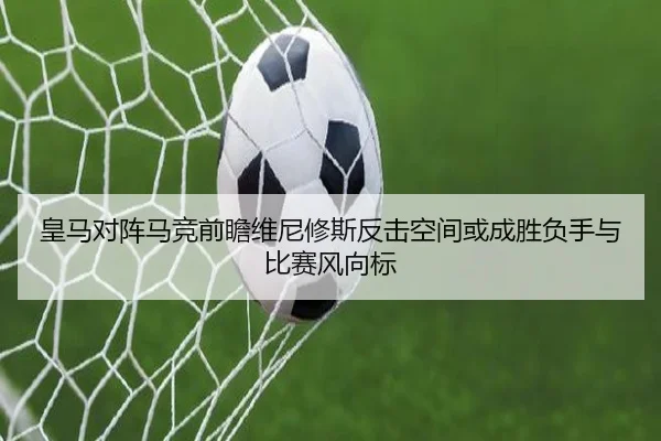 皇马对阵马竞前瞻维尼修斯反击空间或成胜负手与比赛风向标