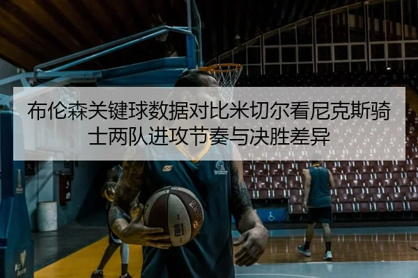 布伦森关键球数据对比米切尔看尼克斯骑士两队进攻节奏与决胜差异